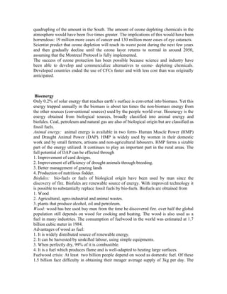 quadrupling of the amount in the South. The amount of ozone depleting chemicals in the
atmosphere would have been five times greater. The implications of this would have been
horrendous: 19 million more cases of cancer and 130 million more cases of eye cataracts.
Scientist predict that ozone depletion will reach its worst point during the next few years
and then gradually decline until the ozone layer returns to normal in around 2050,
assuming that the Montreal Protocol is fully implemented.
The success of ozone protection has been possible because science and industry have
been able to develop and commercialize alternatives to ozone- depleting chemicals.
Developed countries ended the use of CFCs faster and with less cost than was originally
anticipated.
Bioenergy
Only 0.2% of solar energy that reaches earth’s surface is converted into biomass. Yet this
energy trapped annually in the biomass is about ten times the non-biomass energy from
the other sources (conventional sources) used by the people world over. Bioenergy is the
energy obtained from biological sources, broadly classified into animal energy and
biofules. Coal, petroleum and natural gas are also of biological origin but are classified as
fossil fuels.
Animal energy: animal energy is available in two form- Human Muscle Power (HMP)
and Draught Animal Power (DAP). HMP is widely used by women in their domestic
work and by small farmers, artisans and non-agricultural labourers. HMP forms a sizable
part of the energy utilized. It continues to play an important part in the rural areas. The
full potential of DAP can be effected through
1. Improvement of card designs.
2. Improvement of efficiency of drought animals through breeding.
3. Better management of grazing lands
4. Production of nutritious fodder.
Biofules: bio-fuels or fuels of biological origin have been used by man since the
discovery of fire. Biofules are renewable source of energy. With improved technology it
is possible to substantially replace fossil fuels by bio-fuels. Biofuels are obtained from
1. Wood
2. Agricultural, agro-industrial and animal wastes.
3. plants that produce alcohol, oil and petroleum.
Wood: wood has bee used buy man from the time he discovered fire. over half the global
population still depends on wood for cooking and heating. The wood is also used as a
fuel in many industries. The consumption of fuelwood in the world was estimated at 1.7
billion cubic meter in 1984.
Advantages of wood as fuel:
1. It is widely distributed source of renewable energy.
2. It can be harvested by unskilled labour, using simple equipments.
3. When perfectly dry, 99% of it is combustible.
4. It is a fuel which produces flame and is well-adapted to heating large surfaces.
Fuelwood crisis: At least two billion people depend on wood as domestic fuel. Of these
1.5 billion face difficulty in obtaining their meager average supply of 3kg per day. The
 
