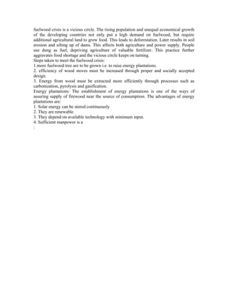 fuelwood crisis is a vicious circle. The rising population and unequal economical growth
of the developing countries not only put a high demand on fuelwood, but require
additional agricultural land to grow food. This leads to deforestation. Later results in soil
erosion and silting up of dams. This affects both agriculture and power supply. People
use dung as fuel, depriving agriculture of valuable fertilizer. This practice further
aggravates food shortage and the vicious circle keeps on turning.
Steps taken to meet the fuelwood crisis:
1.more fuelwood tree are to be grown i.e. to raise energy plantations.
2. efficiency of wood stoves must be increased through proper and socially accepted
design.
3. Energy from wood must be extracted more efficiently through processes such as
carbonization, pyrolysis and gasification.
Energy plantations: The establishment of energy plantations is one of the ways of
assuring supply of firewood near the source of consumption. The advantages of energy
plantations are:
1. Solar energy can be stored continuously
2. They are renewable.
3. They depend on available technology with minimum input.
4. Sufficient manpower is a
:
 