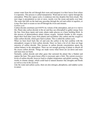 extract water from the soil through their roots and transport it to their leaves from where
it evaporates. This process is called transpiration. Wind and air move vapour through the
atmosphere. When the vapour cools, it condenses into tiny droplets that form clouds. The
next stage is precipitation as rain or snow, mostly over the ocean and partly over land.
The water that falls on the land may percolate through the soil and collect in aquifers, or
it may flow back to oceans as run-off through the rivers and streams.
Carbon cycle
Carbon dioxide constitutes just 0.035% by volume of the atmosphere, and yet it is vital to
life. Plants take carbon dioxide in the air and they use chlorophyll to gather energy from
the Sun. from these inputs and water, plants make glucose as a basic building block. In
this process of photosynthesis plants release oxygen. Animals breathe in this oxygen,
digest their food (that cones from plants) and recombine ithe carbon and the oxygen to
make carbon dioxide, which goes back to plants. This is called the carbon cycle.
When we burn fossil fuels like oil and coal, the carbon in the fuel combine with the
atmospheric oxygen to form carbon dioxide. Since we burn a lot of oil, there are huge
emission of carbon dioxide. This increase in carbon dioxide concentration upsets the
carbon balance in the atmosphere. There are not enough growing of plants to absorb all
the excess carbon dioxide. Things are made worse when forest are cut down and more
and more trees are burnt.
Normally, carbon dioxide and other gases that surround the planet like a blanket and
capture the heat. This green house effect is necessary upto a limit. The current excessive
levels of carbon dioxide, however lead to a higher temperature and global warming. This
results in climate change, which could lead to natural disasters like droughts and floods
as well as a rise in the sea level.
Like the water and carbon cycles, there are also nitrogen, phosphorus, and sulphur cycles
in nature.
 