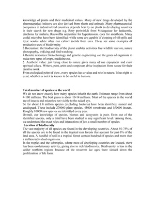 knowledge of plants and their medicinal values. Many of new drugs developed by the
pharmaceutical industry are also derived from plants and animals .Many pharmaceutical
companies in industrialized countries depends heavily on plants in developing countries
in their search for new drugs e.g. Rosy periwinkle from Medagascar for leukaemia,
cinchona for malaria, Rauwolfia serpentine for hypertension, coca for anesthesia. Many
useful microbes have been identified: while some are capable of cleaning of oil spills and
toxic wastes while other can extract metals from ores. These are some examples of
productive uses of biodiversity.
3.Recreation: the biodiversity of the planet enables activities like wildlife tourism, nature
photography, trekking and bird watching.
4.Renetic resources: biotechnology and genetic engineering use the genes of organism to
make new types of crops, medicine etc.
5. Aesthetic value: just being close to nature gives many of use enjoyment and even
spiritual solace. Writers, poet, artist and composers drive inspiration from nature for their
creative work.
From ecological point of view, every species has a value and role in nature. It has right to
exist, whether or not it is known to be useful to humans.
Total number of species in the world
We do not know exactly how many species inhabit the earth. Estimate range from about
4-100 millions. The best guess is about 10-14 millions. Most of the species in the world
are of insects and microbes not visible to the naked eye.
So far about 1.8 million species (excluding bacteria) have been identified, named and
catalogued. These include 270000 plant species, 45000 vertebrates and 950000 insects.
Roughly 10000 new species are identified every year.
Overall, our knowledge of species, biomes and ecosystem is poor. Even out of the
identified species, only a third have been studied to any significant level. Among these,
we understand the exact roles and interactions of just a small number of species.
Location of biodiversity
The vast majority of all species are found in the developing countries. About 50-75% of
all the species are to be found in the tropical rain forests that account for just 6% of the
land area. A handful of soil in a tropical forest contain hundred of species and more than
a million individual organisms.
In the tropics and the subtropics, where most of developing countries are located, there
has been evolutionary activity, giving rise to rich biodiversity. Biodiversity is less in the
colder northern regions because of the recurrent ice ages there slowed down the
proliferation of life form.
 