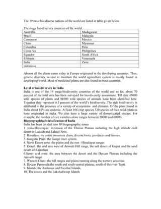 The 19 most bio-diverse nations of the world are listed in table given below
The mega bio-diversity countries of the world
Australia Madagascar
Brazil Malaysia
Cameroon Mexico
China Myanmar
Colombia Peru
Costa rica Philippines
Equador South Africa
Ethiopia Venezuela
India Zaire
indonesia
Almost all the plants eaten today in Europe originated in the developing countries. Thus,
genetic diversity needed to maintain the world agriculture system is mainly found in
developing world. Most of medicinal plants are also found in these countries.
Level of boi-diversity in India
India is one of the 19 mega-biodiversity countries of the world and so far, about 70
percent of the total area has been surveyed for bio-diversity assessment. Till date 45000
wild species of plants and 81000 wild species of animals have been identified here.
Together they represent 6.5 percent of the world’s biodiversity. The rich biodiversity is
attributed to the presence of a variety of ecosystems and climates. Of the plant found in
India about 18% are endemic. At least 166 crop species 320 species of their wild relatives
have originated in India. We also have a large variety of domesticated species. For
example, the number of rice varieties alone ranges between 50000 and 60000.
Biogeographical classification of India
India has been divided into 10 biogeographic zones
1. trans-Himalayan: extension of the Tibetan Plateau including the high altitude cold
desert in Ladakh and Lahaul-Spiti.
2. Himalyas: the entire mountain chain, diverse biotic provinces and biomes.
3. Gangetic Plain: the Gange river system.
4. North Eastrn zone: the plains and the non –Himalayan ranges
5. Desert: the arid ares west of Arawali Hill range, the salt desert of Gujrat and the sand
desert of Rajasthan
6.Semi- arid zone: the area between the desert and the Deccan Plateau including the
Aravalli range
7. Western Ghats: the hill ranges and plains running along the wertern coastline.
8. Deccan Peninsula:the south and south-central plateau, south of the river Tapti.
9. Islands: the Andaman and Nicobar Islands.
10. The coasts and the Lakshadweep Islands
 