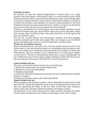 Extinction of species
By extinction, we mean the complete disappearance of a species, that is not a single
member of the extinct species is then found on earth. It is an irreversible loss and is called
biological extinction. Before a species become biologically extinct, it goes through stages
of local and ecological extinction. Local extinction means that the species is no longer to
be found in the area that is once inhabited. It is, however, present elsewhere in the world.
Ecological extinction of a species means that so few members of a species are left that the
species can no longer play its normal ecological role in the community.
Extinction is the ultimate fate of all the species. Since multi-cellular organisms evolved
on earth 570 millions years ago, about 30 billion species have lived on this planet. Today,
there are only about 14 million of them. This means that 99.9% of all the species that
have ever lived now extinct.
Over the life of earth, physical and environmental conditions have been changing,
sometimes gradually and at other times rapidly. When such changes occur, the affected
species must adapt itself, or move to a more favorable area, or become extinct.
Present rate of extinction of species
Before humankind became very active, the world was annually losing one out of every
million species. In the early twentieth century, we were perhaps losing one species a year.
Now, we are losing one to 100 species a day and soon the rate of extinction is likely to be
1000 each day. These are estimates, but it is definite that we are losing species rapidly.
over the next 50 -100 years, as the population and resources use grow exponentially, the
rate of biodiversity loss will also increase sharply. Biologists estimate that 20 percent of
the current species will be gone by 2030 and 50 % by end of the centaury
Causes of biodiversity loss.
The major causes for the decline in biodiversity are the following:
1. Destruction of biodiversity rich area like tropical forest.
2. Destruction of coral reefs and wetlands.
3. Ploughing of grasslands
4. Fresh water fish species threatened because dam and water withdrawals have radically
altered river systems.
5.pollution of freshwater streams, lakes and marine habitats.
Impact of biodiversity loss
The poor people in the developing countries, who are dependent on biodiversity for their
daily survival, will feel the impact first. Soon, however, the industrialized countries will
also start experiencing the effects of this loss. Most of their food crops, medicines,
textiles, spices, dyes and paper originate from plants in developing countries.,
The destruction of rain forests means that less carbon dioxide is absorbed and natural
climate-control mechanisms are lost. This has a major impact on the world’s climate.
 
