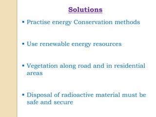 Solutions
 Practise energy Conservation methods
 Use renewable energy resources
 Vegetation along road and in residential
areas
 Disposal of radioactive material must be
safe and secure
 
