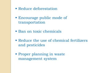  Reduce deforestation
 Encourage public mode of
transportation
 Ban on toxic chemicals
 Reduce the use of chemical fertilizers
and pesticides
 Proper planning in waste
management system
 