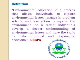 Definition
“Environmental education is a process
that allows individuals to explore
environmental issues, engage in problem
solving, and take action to improve the
environment. As a result, individuals
develop a deeper understanding of
environmental issues and have the skills
to make informed and responsible
decisions.”- USEPA
 