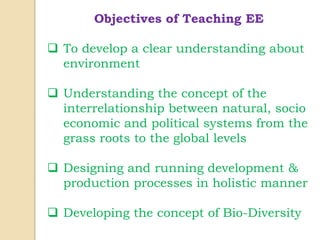 Objectives of Teaching EE
 To develop a clear understanding about
environment
 Understanding the concept of the
interrelationship between natural, socio
economic and political systems from the
grass roots to the global levels
 Designing and running development &
production processes in holistic manner
 Developing the concept of Bio-Diversity
 