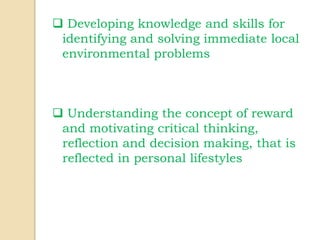  Developing knowledge and skills for
identifying and solving immediate local
environmental problems
 Understanding the concept of reward
and motivating critical thinking,
reflection and decision making, that is
reflected in personal lifestyles
 