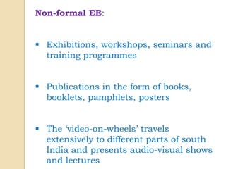 Non-formal EE:
 Exhibitions, workshops, seminars and
training programmes
 Publications in the form of books,
booklets, pamphlets, posters
 The ‘video-on-wheels’ travels
extensively to different parts of south
India and presents audio-visual shows
and lectures
 