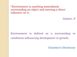 “Environment is anything immediately
surrounding an object and exerting a direct
influence on it.
Gisbert. P
Environment is defined as a surrounding or
conditions influencing development or growth.
Chamber’s Dictionary
 
