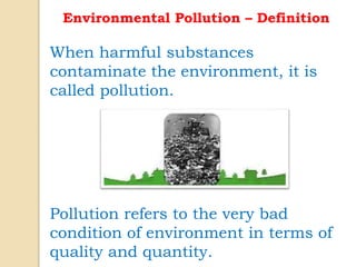 Environmental Pollution – Definition
When harmful substances
contaminate the environment, it is
called pollution.
Pollution refers to the very bad
condition of environment in terms of
quality and quantity.
 