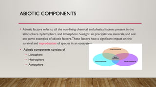 ABIOTIC COMPONENTS
• Abiotic factors refer to all the non-living chemical and physical factors present in the
atmosphere, hydrosphere, and lithosphere. Sunlight, air, precipitation, minerals, and soil
are some examples of abiotic factors.These factors have a significant impact on the
survival and reproduction of species in an ecosystem.
• Abiotic components consists of
• Lithosphere
• Hydrosphere
• Atmosphere
 