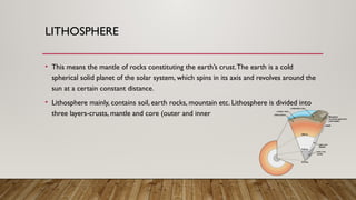 LITHOSPHERE
• This means the mantle of rocks constituting the earth’s crust.The earth is a cold
spherical solid planet of the solar system, which spins in its axis and revolves around the
sun at a certain constant distance.
• Lithosphere mainly, contains soil, earth rocks, mountain etc. Lithosphere is divided into
three layers-crusts, mantle and core (outer and inner
 