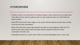 HYDROSPHERE
• It refers to water in its various forms. It includes all types of water resources such as oceans, seas,
rivers, lakes, streams, reservoirs, glaciers, polar ice caps and ground water (i.e. water below the
earth’s surface).
• About 97% of the earth’s water supply is in the oceans while the high salt content does not allow
its use for any human consumption.
• About 2% of the water resource gets locked in the polar ice caps and glaciers, while only 1% is
found as fresh water (surface water-river, lakes, streams and ground water) for human
consumption and other uses.
• Hydrosphere functions in a cyclic nature, which is termed as hydrological cycle or water cycle.
 