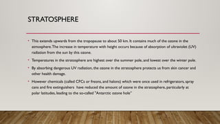 STRATOSPHERE
• This extends upwards from the tropopause to about 50 km. It contains much of the ozone in the
atmosphere.The increase in temperature with height occurs because of absorption of ultraviolet (UV)
radiation from the sun by this ozone.
• Temperatures in the stratosphere are highest over the summer pole, and lowest over the winter pole.
• By absorbing dangerous UV radiation, the ozone in the stratosphere protects us from skin cancer and
other health damage.
• However chemicals (called CFCs or freons, and halons) which were once used in refrigerators, spray
cans and fire extinguishers have reduced the amount of ozone in the stratosphere, particularly at
polar latitudes, leading to the so-called "Antarctic ozone hole”
 