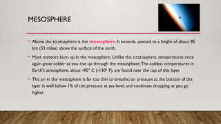 MESOSPHERE
• Above the stratosphere is the mesosphere. It extends upward to a height of about 85
km (53 miles) above the surface of the earth.
• Most meteors burn up in the mesosphere. Unlike the stratosphere, temperatures once
again grow colder as you rise up through the mesosphere.The coldest temperatures in
Earth's atmosphere, about -90° C (-130° F), are found near the top of this layer.
• The air in the mesosphere is far too thin to breathe; air pressure at the bottom of the
layer is well below 1% of the pressure at sea level, and continues dropping as you go
higher.
.
 