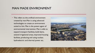 MAN MADE ENVIRONMENT
• This refers to the artificial environment
created by man.Man is using advanced
technologies to create an environment
suited to him. Man is the potent agent of
environmental intervention. Man is able to
expand transport facilities, build dams,
extend irrigational areas, improved housing
facilities, producing and using nuclear,
hydroelectric and thermal power etc.
 