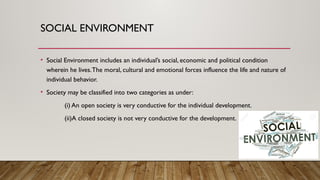 SOCIAL ENVIRONMENT
• Social Environment includes an individual’s social, economic and political condition
wherein he lives.The moral, cultural and emotional forces influence the life and nature of
individual behavior.
• Society may be classified into two categories as under:
(i) An open society is very conductive for the individual development.
(ii)A closed society is not very conductive for the development.
 