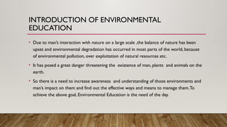 INTRODUCTION OF ENVIRONMENTAL
EDUCATION
• Due to man’s interaction with nature on a large scale ,the balance of nature has been
upset and environmental degradation has occurred in most parts of the world, because
of environmental pollution, over exploitation of natural resources etc.
• It has posed a great danger threatening the existence of man, plants and animals on the
earth.
• So there is a need to increase awareness and understanding of those environments and
man’s impact on them and find out the effective ways and means to manage them.To
achieve the above goal, Environmental Education is the need of the day.
 