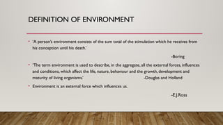 DEFINITION OF ENVIRONMENT
• ‘A person’s environment consists of the sum total of the stimulation which he receives from
his conception until his death.’
-Boring
• ‘The term environment is used to describe, in the aggregate, all the external forces, influences
and conditions, which affect the life, nature, behaviour and the growth, development and
maturity of living organisms.’ -Douglas and Holland
• Environment is an external force which influences us.
-E.J.Ross
 