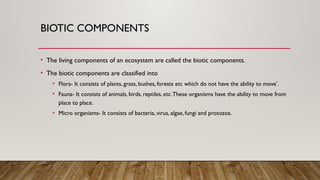 BIOTIC COMPONENTS
• The living components of an ecosystem are called the biotic components.
• The biotic components are classified into
• Flora- It consists of plants, grass, bushes, forests etc which do not have the ability to move’.
• Fauna- It consists of animals, birds, reptiles, etc.These organisms have the ability to move from
place to place.
• Micro organisms- It consists of bacteria, virus, algae, fungi and protozoa.
 