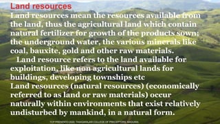 Land resources
Land resources mean the resources available from
the land, thus the agricultural land which contain
natural fertilizer for growth of the products sown;
the underground water, the various minerals like
coal, bauxite, gold and other raw materials.
Land resource refers to the land available for
exploitation, like non agricultural lands for
buildings, developing townships etc
Land resources (natural resources) (economically
referred to as land or raw materials) occur
naturally within environments that exist relatively
undisturbed by mankind, in a natural form.
TCP PRESENTO 2020, THIAGARAJAR COLLEGE OF PRECEPTORS, MADURAI.
 