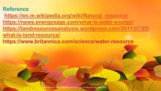 Reference
https://en.m.wikipedia.org/wiki/Natural_resource
https://news.energysage.com/what-is-solar-energy/
https://landresourcesanalysis.wordpress.com/2011/07/05/
what-is-land-resource/
https://www.britannica.com/science/water-resource
TCP PRESENTO 2020, THIAGARAJAR COLLEGE OF PRECEPTORS, MADURAI.
 