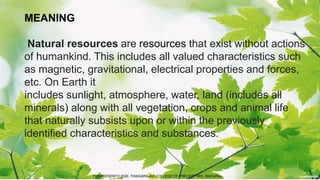 MEANING
Natural resources are resources that exist without actions
of humankind. This includes all valued characteristics such
as magnetic, gravitational, electrical properties and forces,
etc. On Earth it
includes sunlight, atmosphere, water, land (includes all
minerals) along with all vegetation, crops and animal life
that naturally subsists upon or within the previously
identified characteristics and substances.
TCP PRESENTO 2020, THIAGARAJAR COLLEGE OF PRECEPTORS, MADURAI.
 
