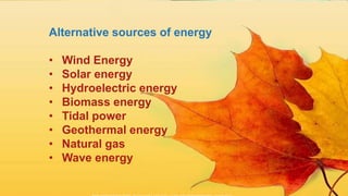 Alternative sources of energy
• Wind Energy
• Solar energy
• Hydroelectric energy
• Biomass energy
• Tidal power
• Geothermal energy
• Natural gas
• Wave energy
 