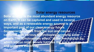 Solar energy resources
Solar energy is the most abundant energy resource
on Earth. It can be captured and used in several
ways, and as a renewable energy source, is an
important part of our clean energy future.
Solar energy comes from the sun and can be
captured with various technologies, primarily solar
panels.The “photovoltaic effect” is the mechanism by
which silicon solar panels harness the sun’s energy
and generate electricity
TCP PRESENTO 2020, THIAGARAJAR COLLEGE OF PRECEPTORS, MADURAI.
 