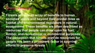 Forest resources
Forests provide an array of benefits to human
societies above and beyond their pivotal roles as
habitat and environmental regulators in natural
ecosystems. These benefits are often described as
resources that people can draw upon for fuel,
lumber, and recreational or commercial purposes.
The perception that forests provide resources for
people has been a prominent factor in spurring
efforts to preserve forests
TCP PRESENTO 2020, THIAGARAJAR COLLEGE OF PRECEPTORS, MADURAI.
 