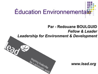 Éducation Environnementale

                Par - Redouane BOULGUID
                          Fellow & Leader
Leadership for Environment & Development




                           www.lead.org
 