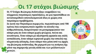 Οι 17 στόχοι βιώσιμης
ανάπτυξης
Οι 17 Στόχοι Βιώσιμης Ανάπτυξης» εκφράζουν τις
σύγχρονες παγκόσμιες προκλήσεις, σε μια προσπάθεια να
ανταποκριθούν αποτελεσματικά όλες οι χώρες στα
παγκόσμια προβλήματα.
Σε αυτή την Παγκόσμια συμφωνία, περισσότεροι από 190
ηγέτες που εκπροσωπούν σχεδόν το σύνολο της
ανθρωπότητας, δεσμεύτηκαν να μεταμορφώσουν τον
κόσμο μας σε έναν κόσμο χωρίς φτώχεια, πείνα και
ανισότητες. Έναν κόσμο με αξιοπρεπή εργασία και καλή
εκπαίδευση, έναν κόσμο ειρηνικό χωρίς την απειλή της
κλιματικής αλλαγής, έναν κόσμο που μέσα από τις αρχές
της βιώσιμης ανάπτυξης, θα μεριμνά για τις ανάγκες όχι
μόνο της σημερινής γενιάς αλλά και των μελλοντικών
γενεών.
 