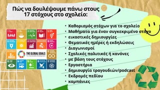 • Καθορισμός στόχων για το σχολείο
• Μαθήματα για έναν συγκεκριμένο στόχο
• εικαστικές δημιουργίες
• Θεματικές ημέρες ή εκδηλώσεις
• Διαγωνισμοί
• Σχολικές πολιτικές ή κανόνες
• με βάση τους στόχους
• Εργαστήρια
• δημιουργία τραγουδιών/podcast
• Εκδρομές πεδίου
• καμπάνιες
Πώς να δουλέψουμε πάνω στους
17 στόχους στο σχολείο:
 