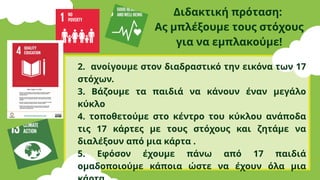 Διδακτική πρόταση:
Ας μπλέξουμε τους στόχους
για να εμπλακούμε!
2. ανοίγουμε στον διαδραστικό την εικόνα των 17
στόχων.
3. Βάζουμε τα παιδιά να κάνουν έναν μεγάλο
κύκλο
4. τοποθετούμε στο κέντρο του κύκλου ανάποδα
τις 17 κάρτες με τους στόχους και ζητάμε να
διαλέξουν από μια κάρτα .
5. Εφόσον έχουμε πάνω από 17 παιδιά
ομαδοποιούμε κάποια ώστε να έχουν όλα μια
 