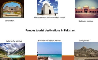 Lahore fort
Lake Sinful Mukluk
Badshahi mosque
Moenjodaro
Mausoleum of Muhammad Ali Jinnah
Hawke's Bay Beach, Karachi
Famous tourist destinations in Pakistan
 