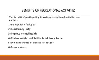 BENEFITS OF RECREATIONAL ACTIVITIES
The benefit of participating in various recreational activities are
endless
1) Be happier – feel great
2) Build family unity
3) Improve mental health
4) Control weight, look better, build strong bodies
5) Diminish chance of disease live longer
6) Reduce stress
 