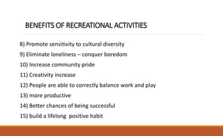 BENEFITS OF RECREATIONAL ACTIVITIES
8) Promote sensitivity to cultural diversity
9) Eliminate loneliness – conquer boredom
10) Increase community pride
11) Creativity increase
12) People are able to correctly balance work and play
13) more productive
14) Better chances of being successful
15) build a lifelong positive habit
 