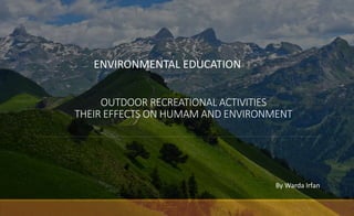OUTDOOR RECREATIONAL ACTIVITIES
THEIR EFFECTS ON HUMAM AND ENVIRONMENT
ENVIRONMENTAL EDUCATION
By Warda Irfan
 