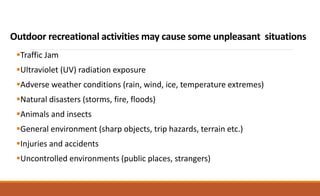 Outdoor recreational activities may cause some unpleasant situations
Traffic Jam
Ultraviolet (UV) radiation exposure
Adverse weather conditions (rain, wind, ice, temperature extremes)
Natural disasters (storms, fire, floods)
Animals and insects
General environment (sharp objects, trip hazards, terrain etc.)
Injuries and accidents
Uncontrolled environments (public places, strangers)
 