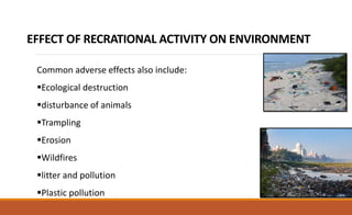 EFFECT OF RECRATIONAL ACTIVITY ON ENVIRONMENT
Common adverse effects also include:
Ecological destruction
disturbance of animals
Trampling
Erosion
Wildfires
litter and pollution
Plastic pollution
 