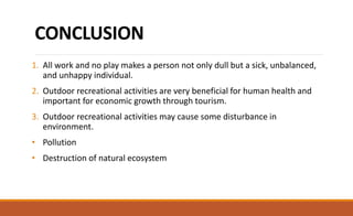 CONCLUSION
1. All work and no play makes a person not only dull but a sick, unbalanced,
and unhappy individual.
2. Outdoor recreational activities are very beneficial for human health and
important for economic growth through tourism.
3. Outdoor recreational activities may cause some disturbance in
environment.
• Pollution
• Destruction of natural ecosystem
 