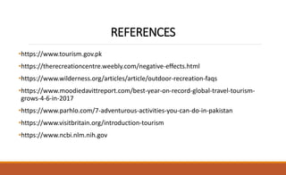 REFERENCES
•https://www.tourism.gov.pk
•https://therecreationcentre.weebly.com/negative-effects.html
•https://www.wilderness.org/articles/article/outdoor-recreation-faqs
•https://www.moodiedavittreport.com/best-year-on-record-global-travel-tourism-
grows-4-6-in-2017
•https://www.parhlo.com/7-adventurous-activities-you-can-do-in-pakistan
•https://www.visitbritain.org/introduction-tourism
•https://www.ncbi.nlm.nih.gov
 