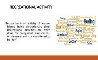 RECREATIONAL ACTIVITY
Recreation is an activity of leisure,
leisure being discretionary time.
Recreational activities are often
done for enjoyment, amusement,
or pleasure and are considered to
be "fun"
 