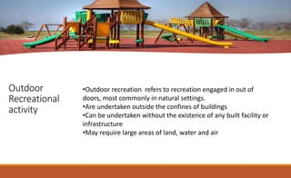 Outdoor
Recreational
activity
•Outdoor recreation refers to recreation engaged in out of
doors, most commonly in natural settings.
•Are undertaken outside the confines of buildings
•Can be undertaken without the existence of any built facility or
infrastructure
•May require large areas of land, water and air
 