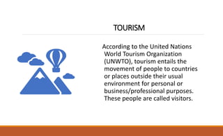 TOURISM
According to the United Nations
World Tourism Organization
(UNWTO), tourism entails the
movement of people to countries
or places outside their usual
environment for personal or
business/professional purposes.
These people are called visitors.
 