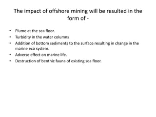 The impact of offshore mining will be resulted in the
form of -
• Plume at the sea floor.
• Turbidity in the water columns
• Addition of bottom sediments to the surface resulting in change in the
marine eco system.
• Adverse effect on marine life.
• Destruction of benthic fauna of existing sea floor.
 