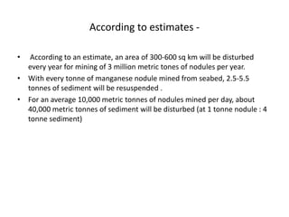 According to estimates -
• According to an estimate, an area of 300-600 sq km will be disturbed
every year for mining of 3 million metric tones of nodules per year.
• With every tonne of manganese nodule mined from seabed, 2.5-5.5
tonnes of sediment will be resuspended .
• For an average 10,000 metric tonnes of nodules mined per day, about
40,000 metric tonnes of sediment will be disturbed (at 1 tonne nodule : 4
tonne sediment)
 