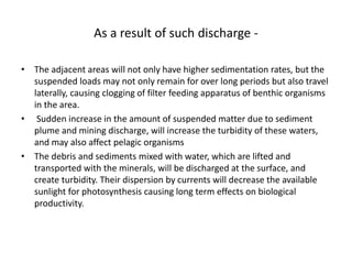 As a result of such discharge -
• The adjacent areas will not only have higher sedimentation rates, but the
suspended loads may not only remain for over long periods but also travel
laterally, causing clogging of filter feeding apparatus of benthic organisms
in the area.
• Sudden increase in the amount of suspended matter due to sediment
plume and mining discharge, will increase the turbidity of these waters,
and may also affect pelagic organisms
• The debris and sediments mixed with water, which are lifted and
transported with the minerals, will be discharged at the surface, and
create turbidity. Their dispersion by currents will decrease the available
sunlight for photosynthesis causing long term effects on biological
productivity.
 