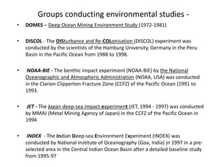 Groups conducting environmental studies -
• DOMES – Deep Ocean Mining Environment Study (1972-1981)
• DISCOL - The DISturbance and Re-COLonisation (DISCOL) experiment was
conducted by the scientists of the Hamburg University, Germany in the Peru
Basin in the Pacific Ocean from 1988 to 1998.
• NOAA-BIE - The benthic impact experiment (NOAA-BIE) by the National
Oceanographic and Atmospheric Administration (NOAA, USA) was conducted
in the Clarion Clipperton Fracture Zone (CCFZ) of the Pacific Ocean (1991 to
1993.
• JET - The Japan deep-sea impact experiment (JET, 1994 - 1997) was conducted
by MMAJ (Metal Mining Agency of Japan) in the CCFZ of the Pacific Ocean in
1994
• INDEX - The Indian Deep-sea Environment Experiment (INDEX) was
conducted by National Institute of Oceanography (Goa, India) in 1997 in a pre-
selected area in the Central Indian Ocean Basin after a detailed baseline study
from 1995-97
 
