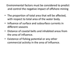 Environmental factors must be considered to predict
and control the negative impact of offshore mining
• The proportion of total area that will be affected,
with respect to total area of the water body.
• Influence of surface and subsurface currents in
different seasons
• Distance of coastal belts and inhabited areas from
the area of influence.
• Existence of fishing potential or any other
commercial activity in the area of influence.
 